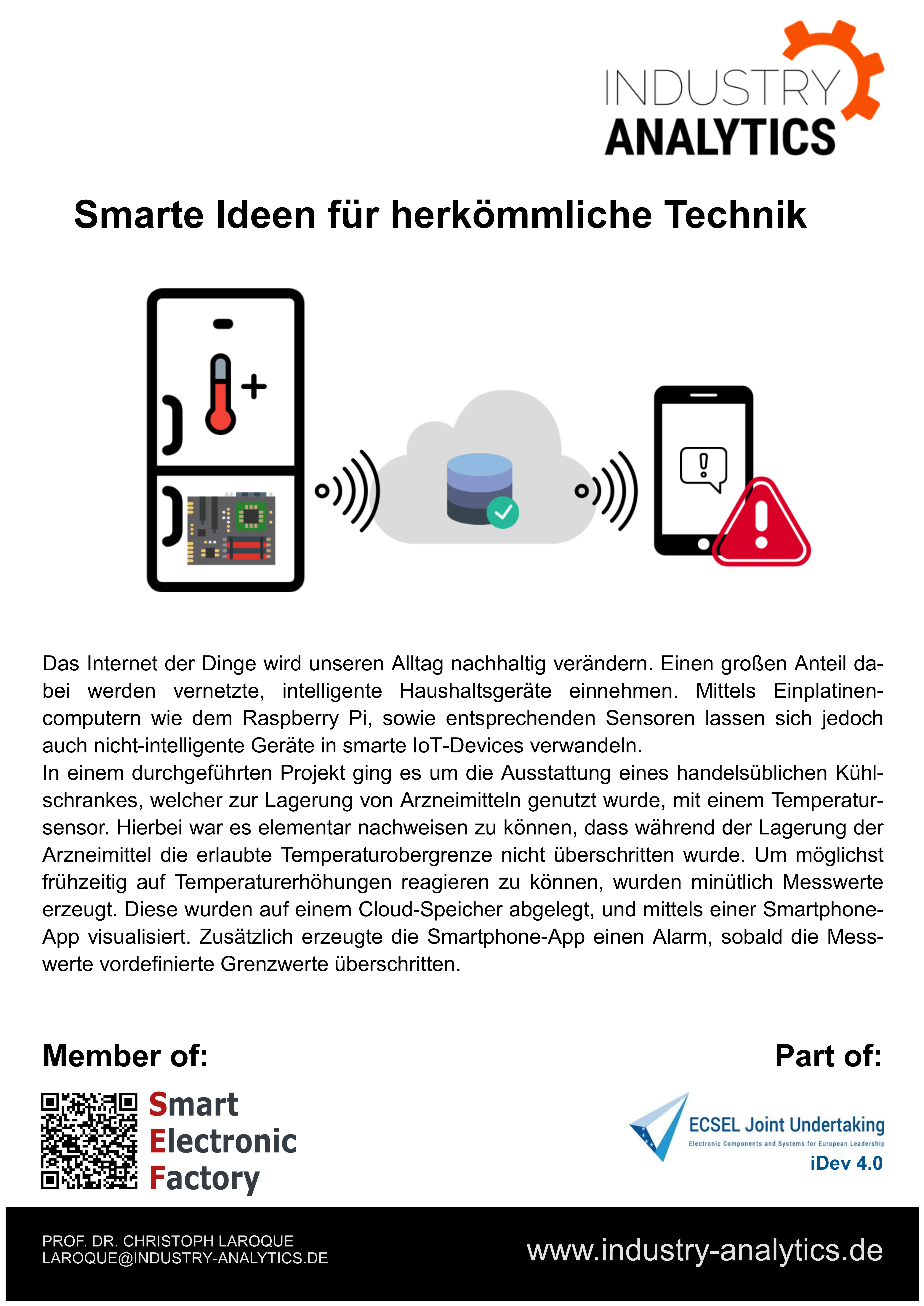 Poster_Industrieprojekte_Vorlage_Frank_WK Das Internet der Dinge wird unseren Alltag nachhaltig verändern. Einen großen Anteil dabei werden vernetzte, intelligente Haushaltsgeräte einnehmen. Mittels Einplatinen-computern wie dem Raspberry Pi, sowie entsprechenden Sensoren lassen sich jedoch auch nicht-intelligente Geräte in smarte IoT-Devices verwandeln. In einem durchgeführten Projekt ging es um die Ausstattung eines handelsüblichen Kühlschrankes, welcher zur Lagerung von Arzneimitteln genutzt wurde, mit einem Temperatursensor. Hierbei war es elementar nachweisen zu können, dass während der Lagerung der Arzneimittel die erlaubte Temperaturobergrenze nicht überschritten wurde. Um möglichst frühzeitig auf Temperaturerhöhungen reagieren zu können, wurden minütlich Messwerte erzeugt. Diese wurden auf einem Cloud-Speicher abgelegt, und mittels einer Smartphone-App visualisiert. Zusätzlich erzeugte die Smartphone-App einen Alarm, sobald die Messwerte vordefinierte Grenzwerte überschritten.